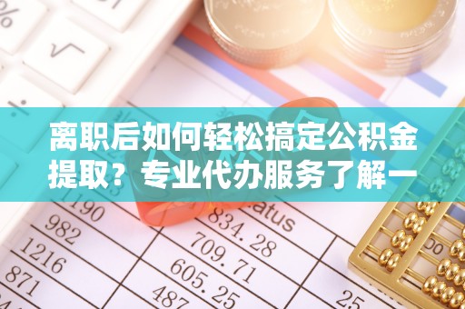 金昌离职后如何轻松搞定公积金提取？专业代办服务了解一下