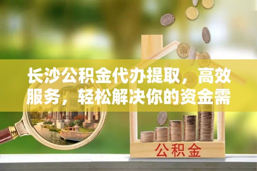 金昌长沙公积金代办提取，高效服务，轻松解决你的资金需求