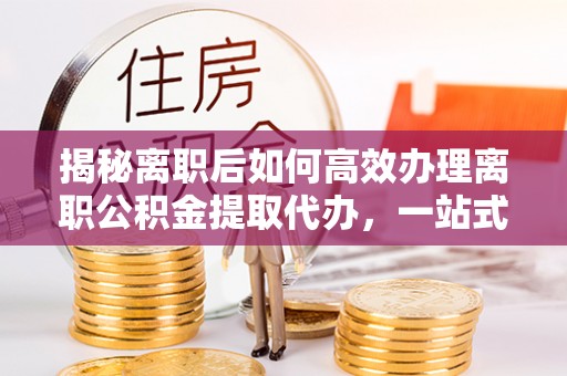 金昌揭秘离职后如何高效办理离职公积金提取代办，一站式服务全解析