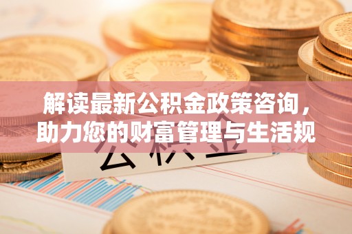 金昌解读最新公积金政策咨询，助力您的财富管理与生活规划