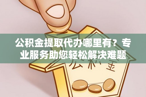 金昌公积金提取代办哪里有？专业服务助您轻松解决难题