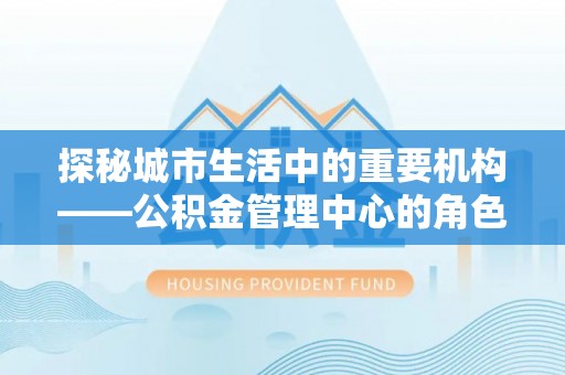 金昌探秘城市生活中的重要机构——公积金管理中心的角色与意义