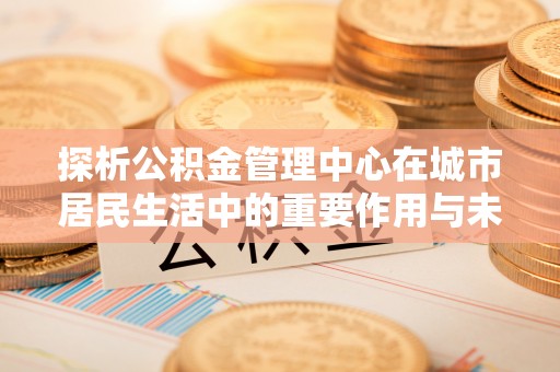 金昌探析公积金管理中心在城市居民生活中的重要作用与未来发展趋势