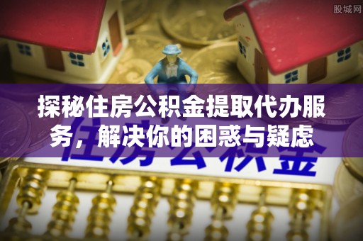 金昌探秘住房公积金提取代办服务，解决你的困惑与疑虑