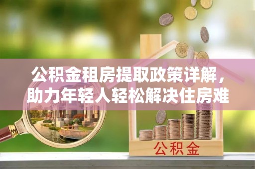 金昌公积金租房提取政策详解，助力年轻人轻松解决住房难题