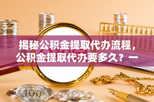 金昌揭秘公积金提取代办流程，公积金提取代办要多久？一文读懂