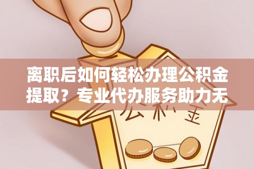 金昌离职后如何轻松办理公积金提取？专业代办服务助力无忧