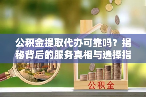 金昌公积金提取代办可靠吗？揭秘背后的服务真相与选择指南