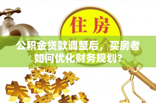 金昌公积金贷款调整后，买房者如何优化财务规划？
