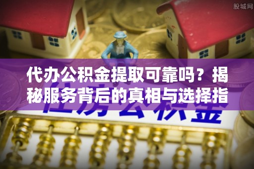 金昌代办公积金提取可靠吗？揭秘服务背后的真相与选择指南