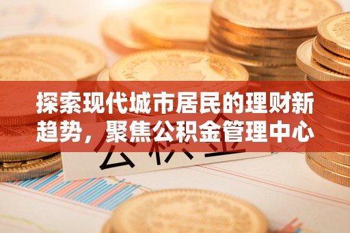 金昌探索现代城市居民的理财新趋势，聚焦公积金管理中心的服务创新