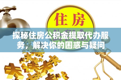 金昌探秘住房公积金提取代办服务，解决你的困惑与疑问