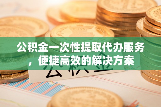 金昌公积金一次性提取代办服务，便捷高效的解决方案