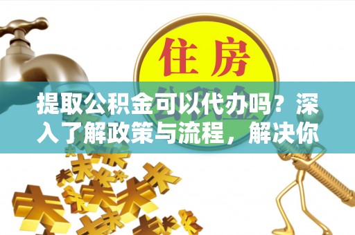 金昌提取公积金可以代办吗？深入了解政策与流程，解决你的疑问