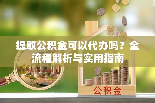 金昌提取公积金可以代办吗？全流程解析与实用指南