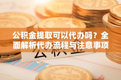 金昌公积金提取可以代办吗？全面解析代办流程与注意事项