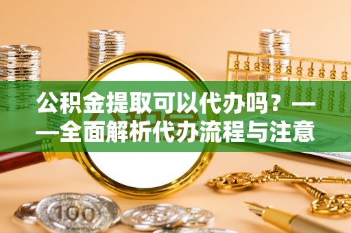 金昌公积金提取可以代办吗？——全面解析代办流程与注意事项